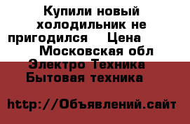 Купили новый холодильник не пригодился  › Цена ­ 8 000 - Московская обл. Электро-Техника » Бытовая техника   